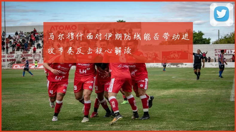 马尔穆什面对伊朗防线能否带动进攻节奏反击核心解读