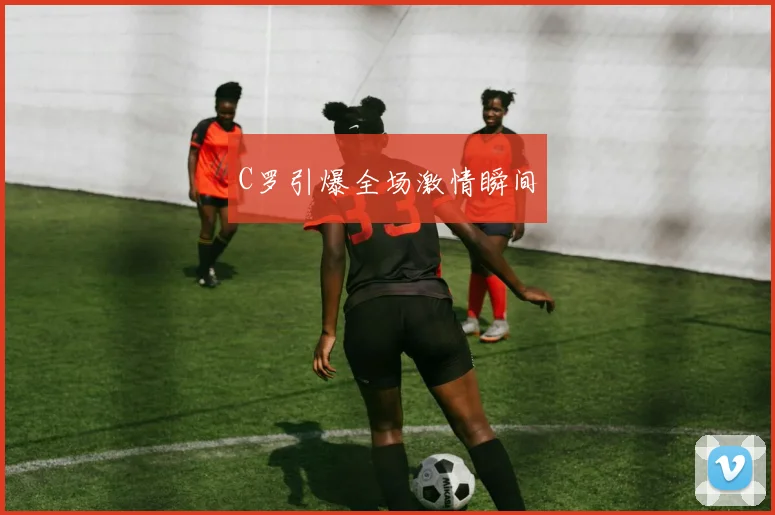 C罗引爆全场激情瞬间