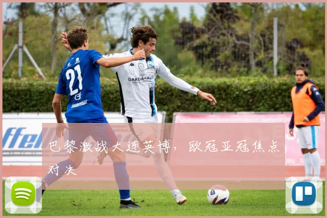 巴黎激战大连英博,欧冠亚冠焦点对决