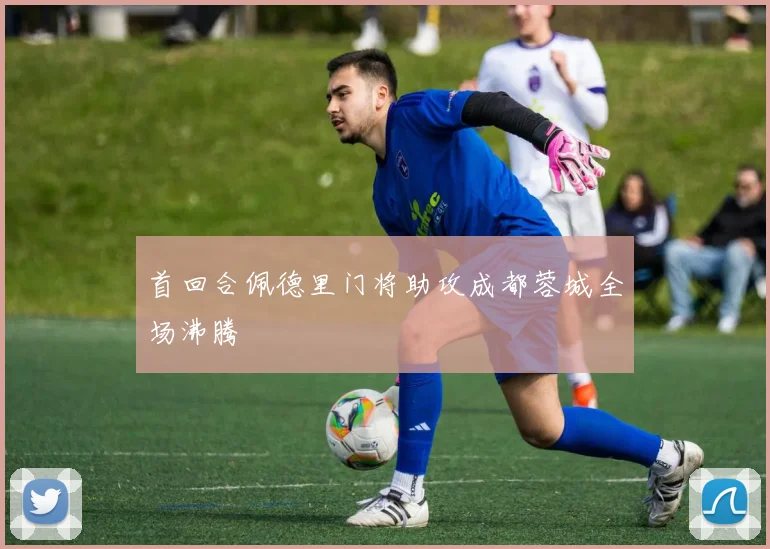 首回合佩德里门将助攻成都蓉城全场沸腾
