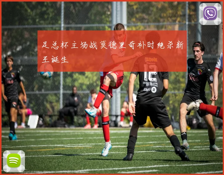 足总杯主场战莫德里奇补时绝杀新王诞生