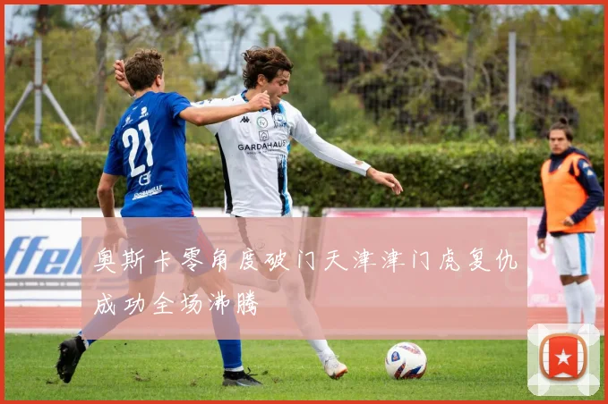 奥斯卡零角度破门天津津门虎复仇成功全场沸腾