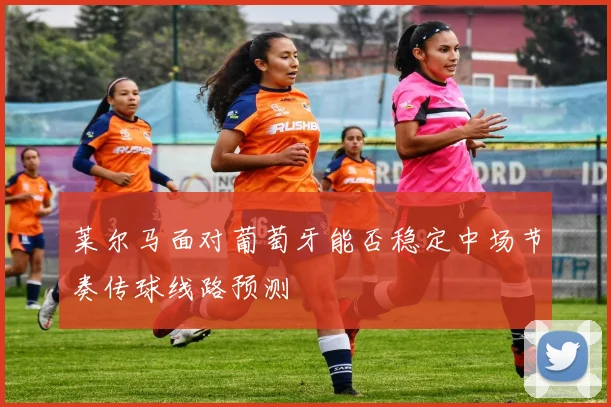 莱尔马面对葡萄牙能否稳定中场节奏传球线路预测
