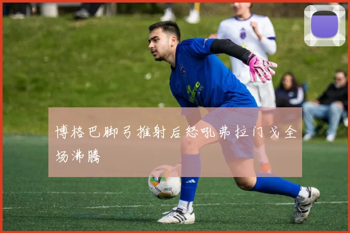 博格巴脚弓推射后怒吼弗拉门戈全场沸腾