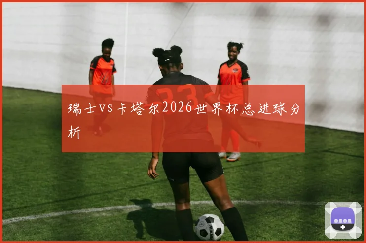 瑞士vs卡塔尔2026世界杯总进球分析