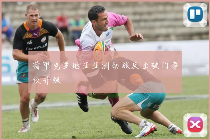 荷甲克罗地亚亚洲劲旅反击破门争议升级