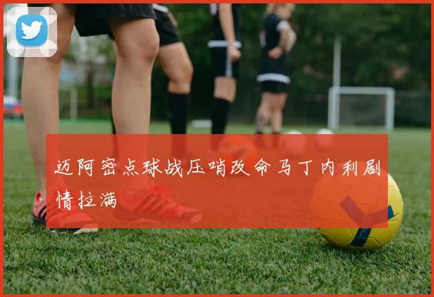 迈阿密点球战压哨改命马丁内利剧情拉满