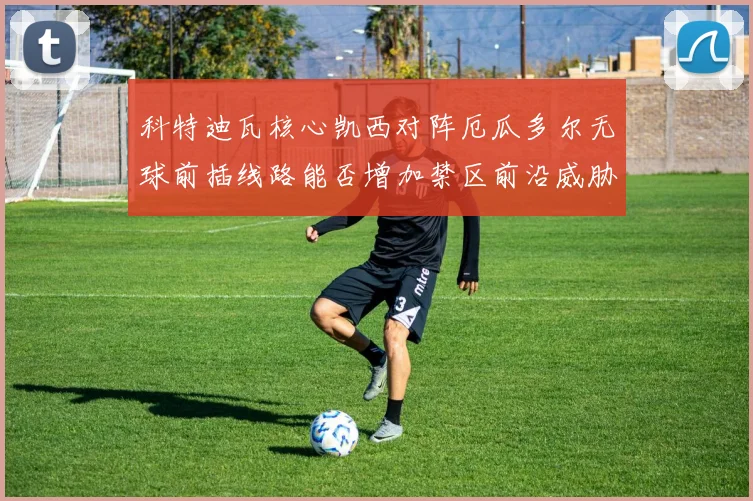科特迪瓦核心凯西对阵厄瓜多尔无球前插线路能否增加禁区前沿威胁