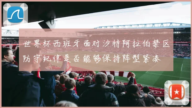 世界杯西班牙面对沙特阿拉伯禁区防守纪律是否能够保持阵型紧凑