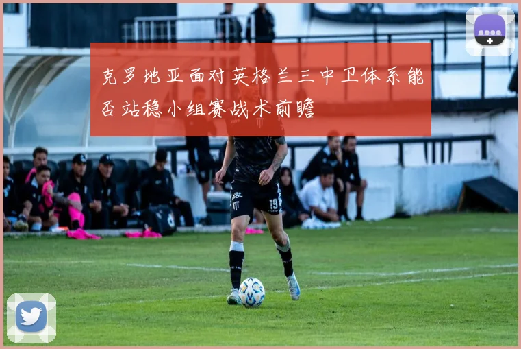 克罗地亚面对英格兰三中卫体系能否站稳小组赛战术前瞻