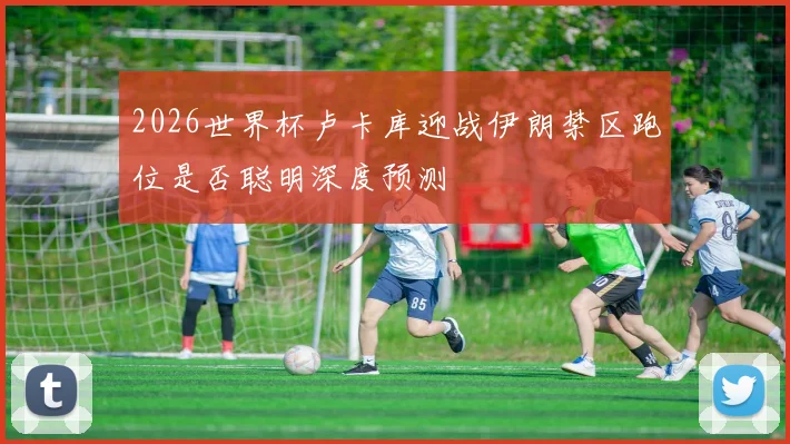 2026世界杯卢卡库迎战伊朗禁区跑位是否聪明深度预测