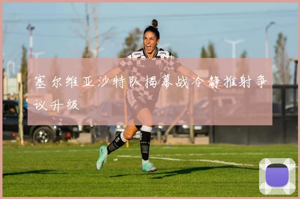 塞尔维亚沙特队揭幕战冷静推射争议升级