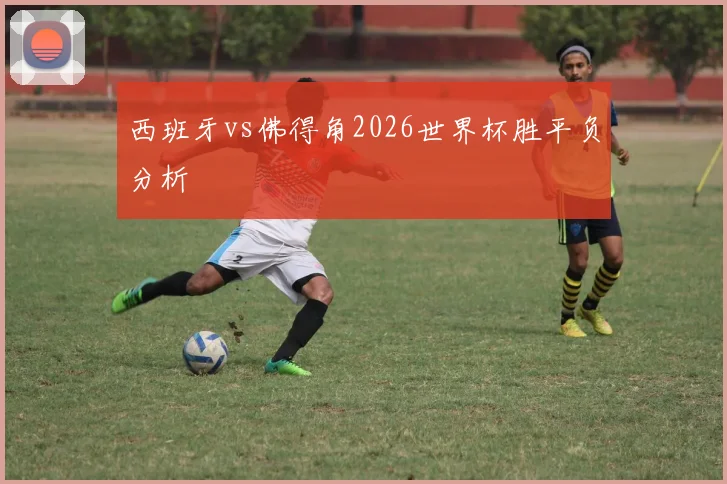 西班牙vs佛得角2026世界杯胜平负分析