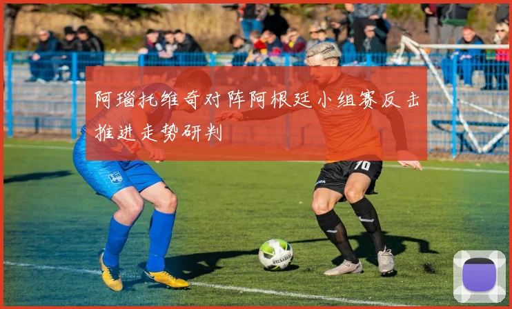 阿瑙托维奇对阵阿根廷小组赛反击推进走势研判