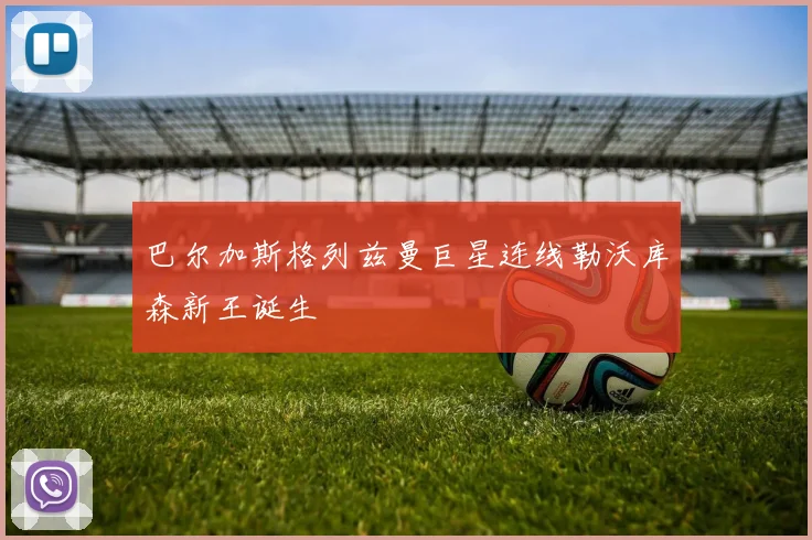 巴尔加斯格列兹曼巨星连线勒沃库森新王诞生