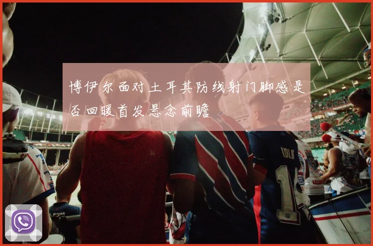 博伊尔面对土耳其防线射门脚感是否回暖首发悬念前瞻