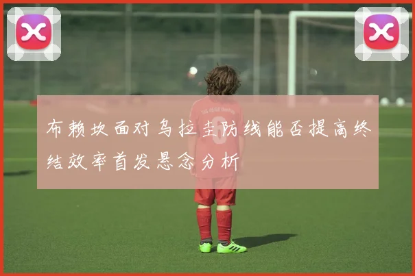 布赖坎面对乌拉圭防线能否提高终结效率首发悬念分析