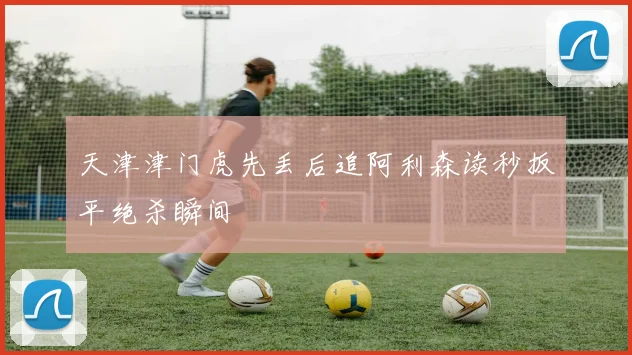 天津津门虎先丢后追阿利森读秒扳平绝杀瞬间