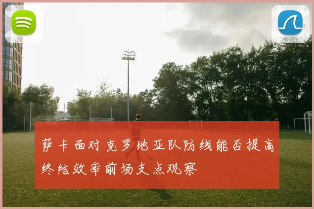 萨卡面对克罗地亚队防线能否提高终结效率前场支点观察