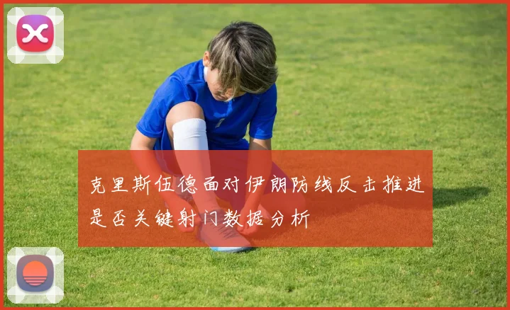 克里斯伍德面对伊朗防线反击推进是否关键射门数据分析