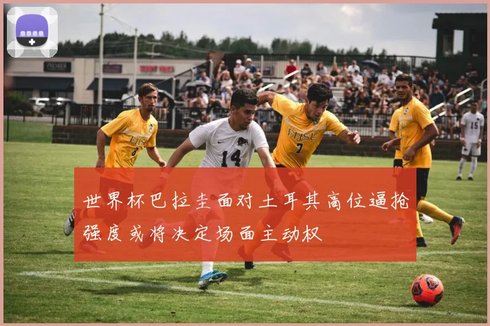 世界杯巴拉圭面对土耳其高位逼抢强度或将决定场面主动权