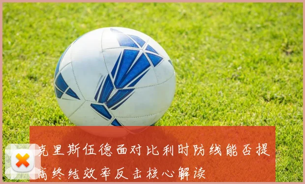 克里斯伍德面对比利时防线能否提高终结效率反击核心解读