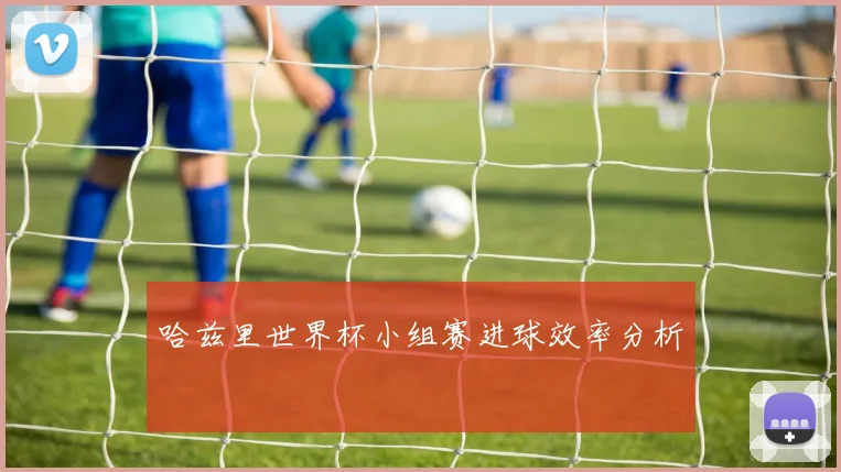 哈兹里世界杯小组赛进球效率分析