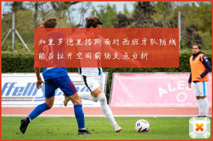 加里罗德里格斯面对西班牙队防线能否拉开空间前场支点分析