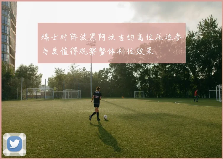 瑞士对阵波黑阿坎吉的高位压迫参与度值得观察整体补位效果