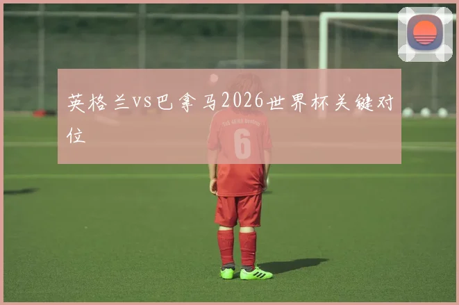 英格兰vs巴拿马2026世界杯关键对位