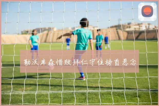 勒沃库森惜败拜仁守住榜首悬念