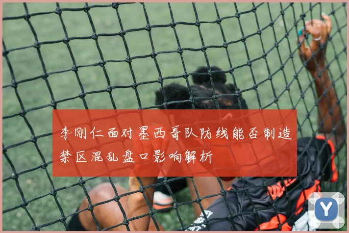 李刚仁面对墨西哥队防线能否制造禁区混乱盘口影响解析