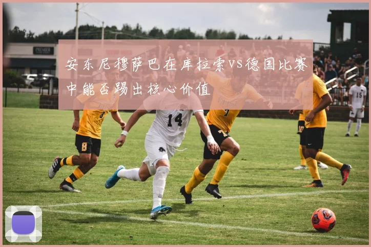 安东尼穆萨巴在库拉索vs德国比赛中能否踢出核心价值
