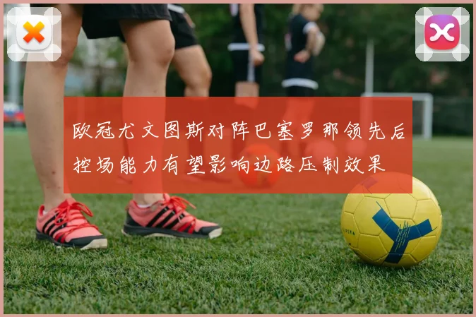 欧冠尤文图斯对阵巴塞罗那领先后控场能力有望影响边路压制效果
