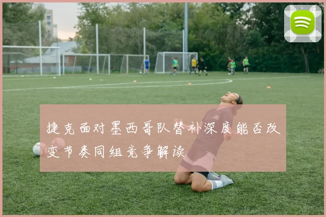 捷克面对墨西哥队替补深度能否改变节奏同组竞争解读