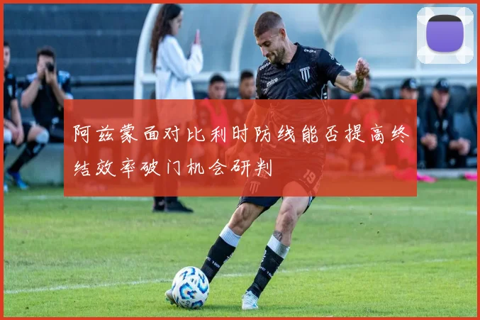 阿兹蒙面对比利时防线能否提高终结效率破门机会研判