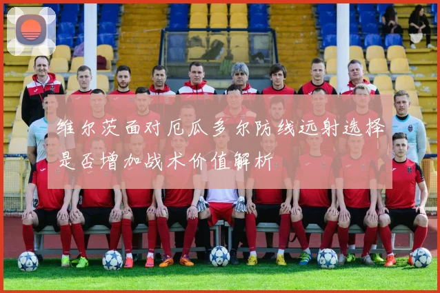 维尔茨面对厄瓜多尔防线远射选择是否增加战术价值解析