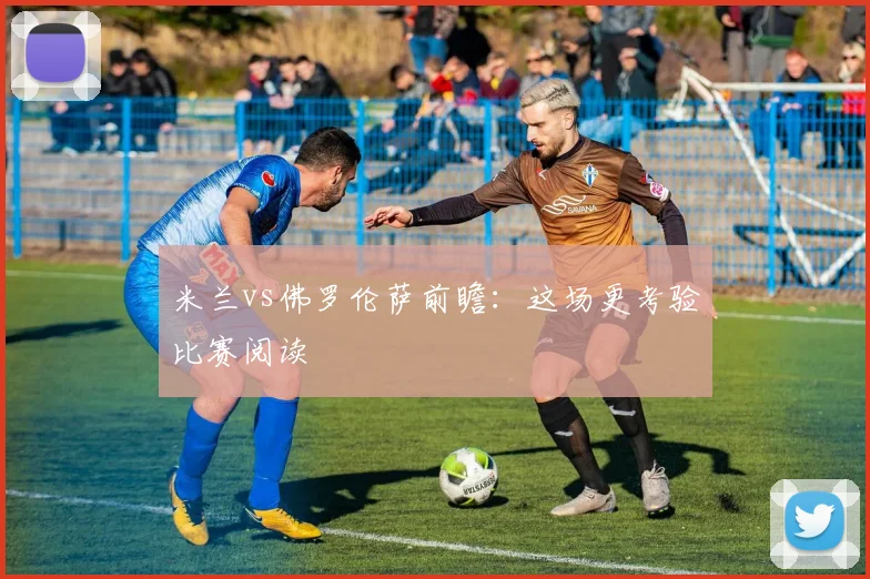 米兰vs佛罗伦萨前瞻：这场更考验比赛阅读