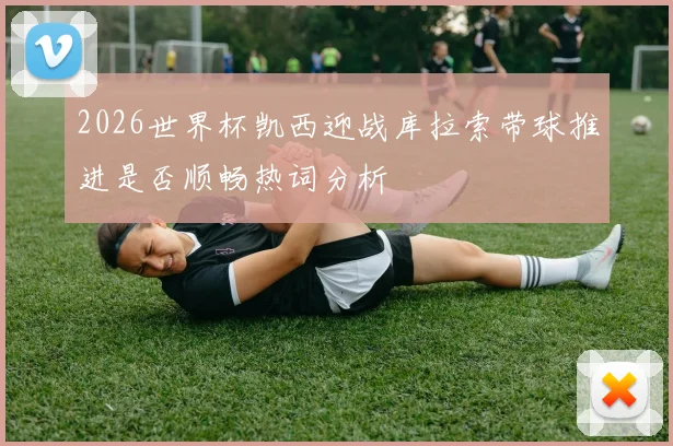 2026世界杯凯西迎战库拉索带球推进是否顺畅热词分析