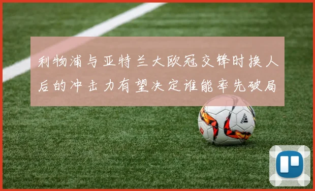 利物浦与亚特兰大欧冠交锋时换人后的冲击力有望决定谁能率先破局
